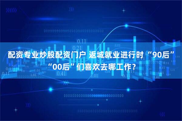 配资专业炒股配资门户 返城就业进行时 “90后”“00后”们喜欢去哪工作？