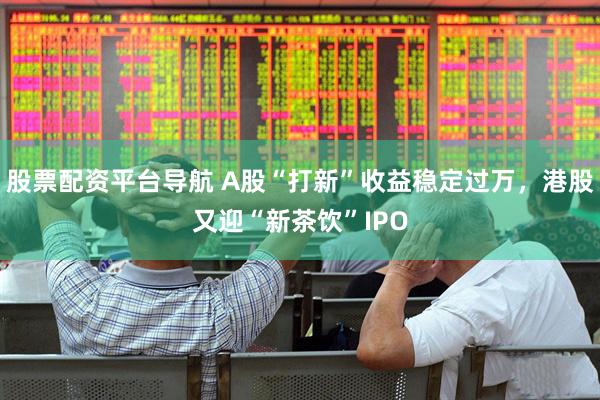 股票配资平台导航 A股“打新”收益稳定过万，港股又迎“新茶饮”IPO