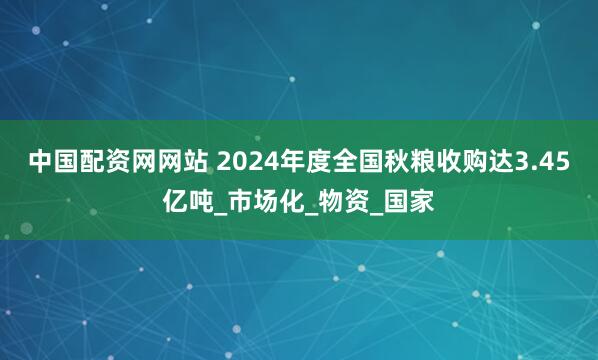 中国配资网网站 2024年度全国秋粮收购达3.45亿吨_市场化_物资_国家