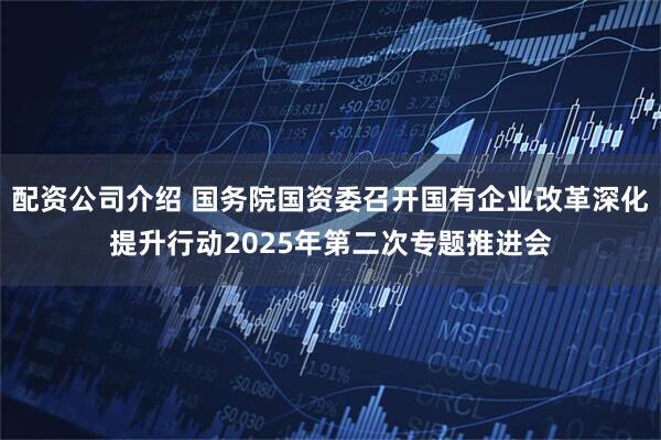 配资公司介绍 国务院国资委召开国有企业改革深化提升行动2025年第二次专题推进会