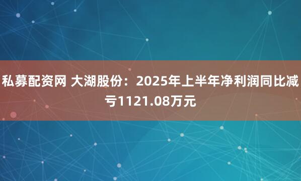 私募配资网 大湖股份：2025年上半年净利润同比减亏1121.08万元
