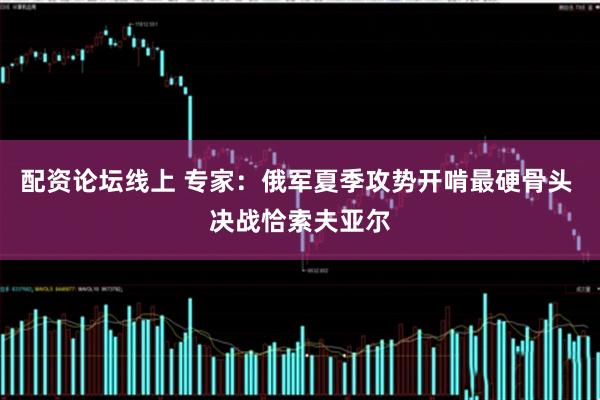 配资论坛线上 专家：俄军夏季攻势开啃最硬骨头 决战恰索夫亚尔