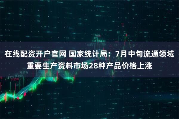在线配资开户官网 国家统计局：7月中旬流通领域重要生产资料市场28种产品价格上涨