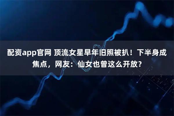 配资app官网 顶流女星早年旧照被扒！下半身成焦点，网友：仙女也曾这么开放？